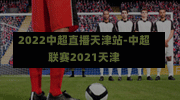 2022中超直播天津站-中超聯(lián)賽2021天津